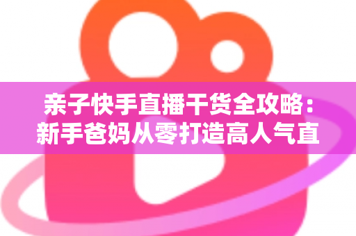 亲子快手直播干货全攻略:新手爸妈从零打造高人气直播间的实战指南 亲子快手直播干货全攻略:新手爸妈从零打造高人气直播间的实战指南