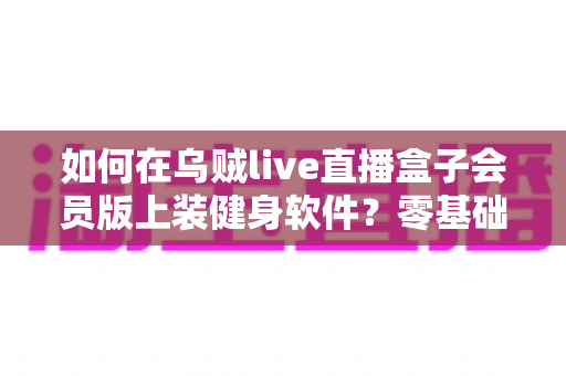 如何在乌贼live直播盒子会员版上装健身软件？零基础也能轻松完成的保姆级安装教程