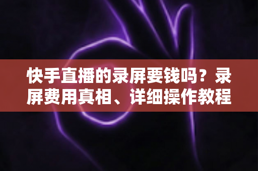 快手直播的录屏要钱吗？录屏费用真相、详细操作教程与版权注意事项全解析