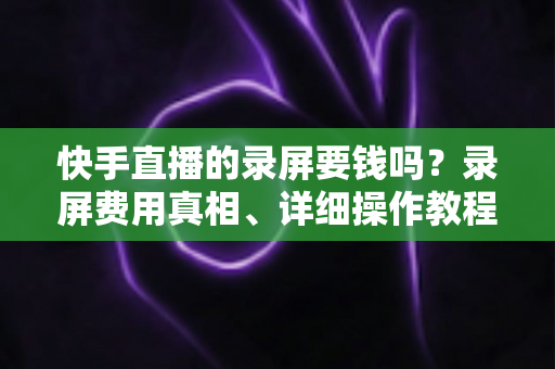 快手直播的录屏要钱吗？录屏费用真相、详细操作教程与版权注意事项全解析