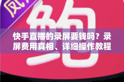 快手直播的录屏要钱吗？录屏费用真相、详细操作教程与版权注意事项全解析