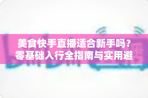 美食快手直播适合新手吗?零基础入行全指南与实用避坑攻略 美食快手直播适合新手吗?零基础入行全指南与实用避坑攻略