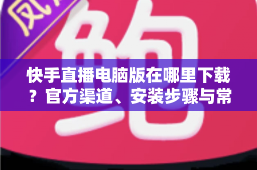 快手直播电脑版在哪里下载?官方渠道、安装步骤与常见问题一站式指南 快手直播电脑版在哪里下载?官方渠道、安装步骤与常见问题一站式指南