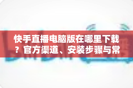 快手直播电脑版在哪里下载?官方渠道、安装步骤与常见问题一站式指南 快手直播电脑版在哪里下载?官方渠道、安装步骤与常见问题一站式指南