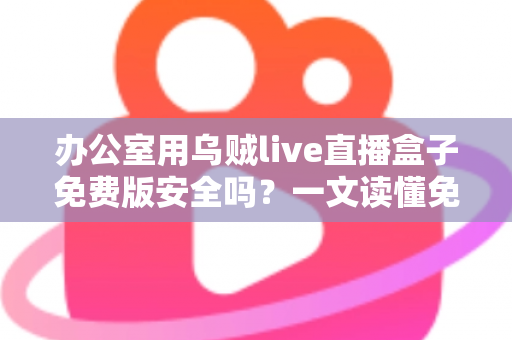 办公室用乌贼live直播盒子免费版安全吗？一文读懂免费直播软件的安全真相与避坑指南