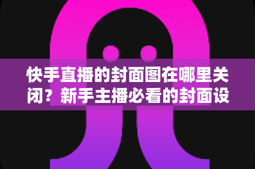 快手直播的封面图在哪里关闭?新手主播必看的封面设置与修改全攻略 快手直播的封面图在哪里关闭?新手主播必看的封面设置与修改全攻略