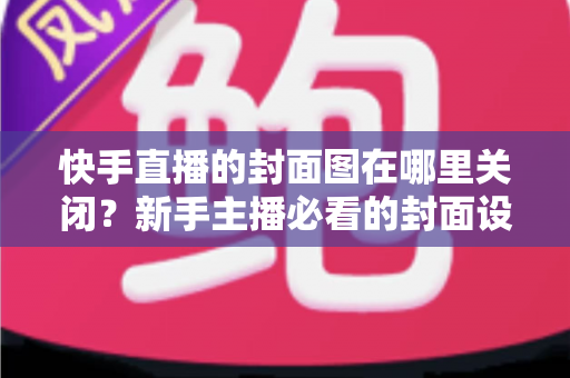 快手直播的封面图在哪里关闭?新手主播必看的封面设置与修改全攻略 快手直播的封面图在哪里关闭?新手主播必看的封面设置与修改全攻略