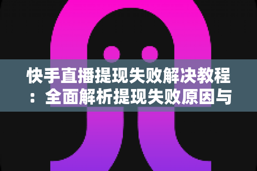 快手直播提现失败解决教程：全面解析提现失败原因与实操处理方案，助你顺利到账