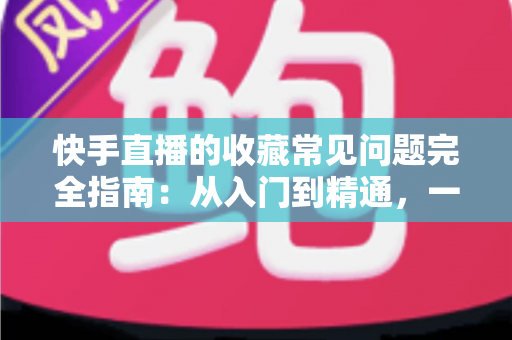 快手直播的收藏常见问题完全指南：从入门到精通，一篇文章解决所有收藏困扰