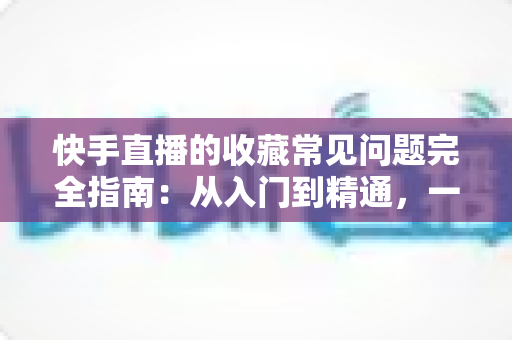 快手直播的收藏常见问题完全指南：从入门到精通，一篇文章解决所有收藏困扰