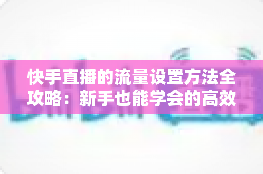 快手直播的流量设置方法全攻略:新手也能学会的高效引流实战指南 快手直播的流量设置方法全攻略:新手也能学会的高效引流实战指南
