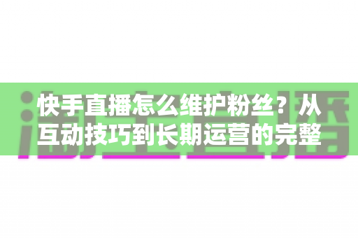 快手直播怎么维护粉丝?从互动技巧到长期运营的完整实战指南 快手直播怎么维护粉丝?从互动技巧到长期运营的完整实战指南