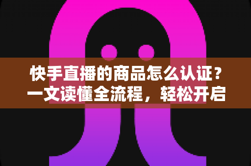 快手直播的商品怎么认证?一文读懂全流程,轻松开启带货之旅 快手直播的商品怎么认证?一文读懂全流程,轻松开启带货之旅
