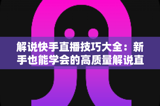 解说快手直播技巧大全:新手也能学会的高质量解说直播实战指南 解说快手直播技巧大全:新手也能学会的高质量解说直播实战指南
