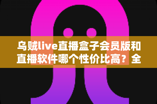 乌贼live直播盒子会员版和直播软件哪个性价比高?全方位对比分析与选购指南 乌贼live直播盒子会员版和直播软件哪个性价比高?全方位对比分析与选购指南