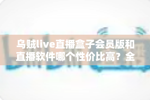 乌贼live直播盒子会员版和直播软件哪个性价比高?全方位对比分析与选购指南 乌贼live直播盒子会员版和直播软件哪个性价比高?全方位对比分析与选购指南