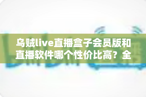 乌贼live直播盒子会员版和直播软件哪个性价比高？全方位对比分析与选购指南