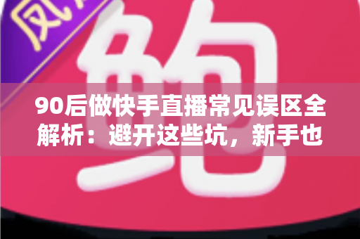 90后做快手直播常见误区全解析：避开这些坑，新手也能少走三年弯路