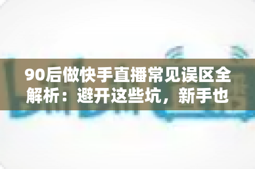 90后做快手直播常见误区全解析：避开这些坑，新手也能少走三年弯路
