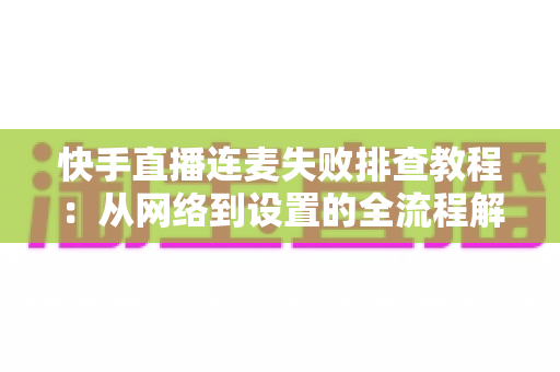 快手直播连麦失败排查教程:从网络到设置的全流程解决方案,助你快速恢复连麦功能 快手直播连麦失败排查教程:从网络到设置的全流程解决方案,助你快速恢复连麦功能