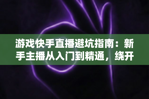 游戏快手直播避坑指南:新手主播从入门到精通,绕开90%主播都踩过的那些“坑” 游戏快手直播避坑指南:新手主播从入门到精通,绕开90%主播都踩过的那些“坑”