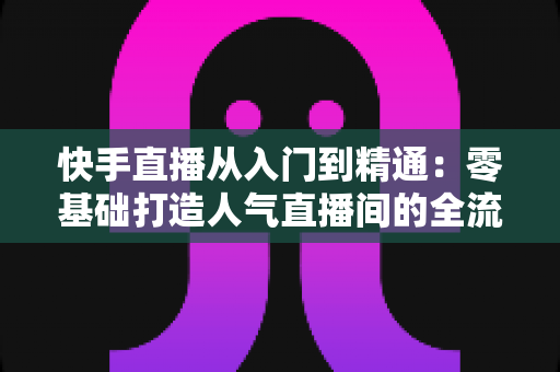 快手直播从入门到精通：零基础打造人气直播间的全流程实战指南