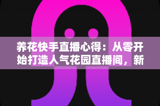 养花快手直播心得:从零开始打造人气花园直播间,新手也能快速上手的实战指南与经验分享 养花快手直播心得:从零开始打造人气花园直播间,新手也能快速上手的实战指南与经验分享