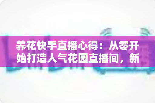 养花快手直播心得:从零开始打造人气花园直播间,新手也能快速上手的实战指南与经验分享 养花快手直播心得:从零开始打造人气花园直播间,新手也能快速上手的实战指南与经验分享