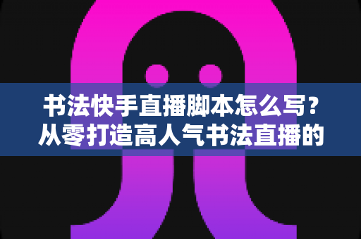 书法快手直播脚本怎么写?从零打造高人气书法直播的完整脚本指南 书法快手直播脚本怎么写?从零打造高人气书法直播的完整脚本指南