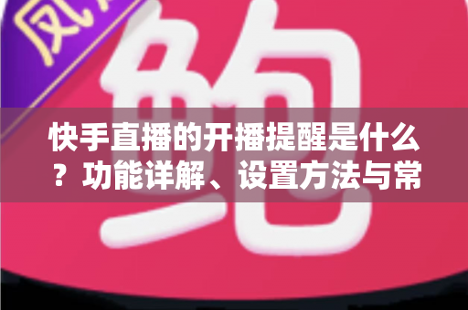 快手直播的开播提醒是什么?功能详解、设置方法与常见问题全攻略 快手直播的开播提醒是什么?功能详解、设置方法与常见问题全攻略