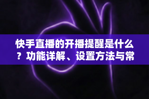 快手直播的开播提醒是什么?功能详解、设置方法与常见问题全攻略 快手直播的开播提醒是什么?功能详解、设置方法与常见问题全攻略