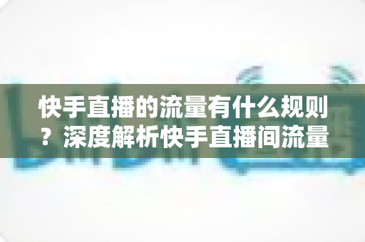 快手直播的流量有什么规则？深度解析快手直播间流量分配机制与实战提升指南