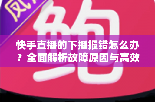 快手直播的下播报错怎么办?全面解析故障原因与高效解决方案 快手直播的下播报错怎么办?全面解析故障原因与高效解决方案