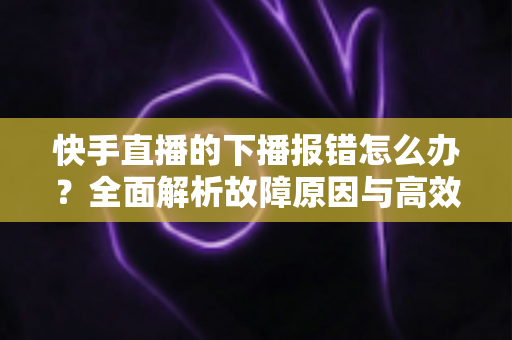 快手直播的下播报错怎么办?全面解析故障原因与高效解决方案 快手直播的下播报错怎么办?全面解析故障原因与高效解决方案
