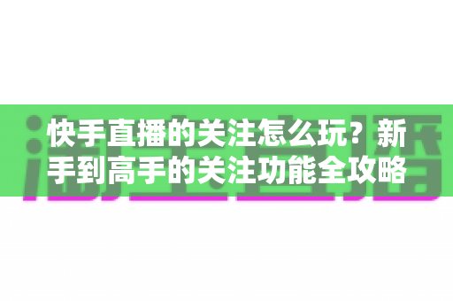 快手直播的关注怎么玩?新手到高手的关注功能全攻略与涨粉秘诀 快手直播的关注怎么玩?新手到高手的关注功能全攻略与涨粉秘诀
