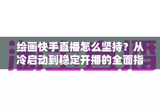 绘画快手直播怎么坚持？从冷启动到稳定开播的全面指南