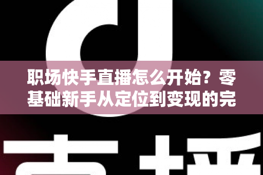 职场快手直播怎么开始?零基础新手从定位到变现的完整实战指南 职场快手直播怎么开始?零基础新手从定位到变现的完整实战指南