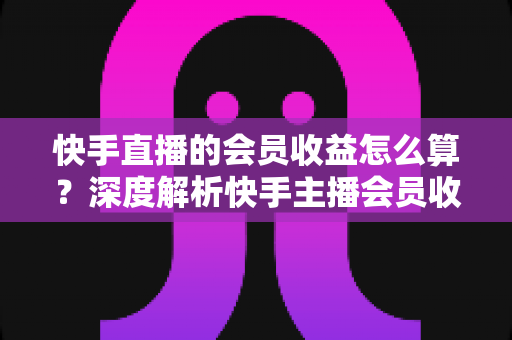快手直播的会员收益怎么算?深度解析快手主播会员收入构成、分成比例与提现全流程 快手直播的会员收益怎么算?深度解析快手主播会员收入构成、分成比例与提现全流程
