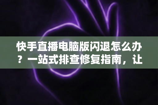 快手直播电脑版闪退怎么办?一站式排查修复指南,让直播稳定不中断 快手直播电脑版闪退怎么办?一站式排查修复指南,让直播稳定不中断