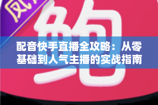 配音快手直播全攻略:从零基础到人气主播的实战指南 配音快手直播全攻略:从零基础到人气主播的实战指南
