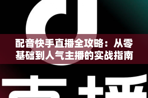 配音快手直播全攻略:从零基础到人气主播的实战指南 配音快手直播全攻略:从零基础到人气主播的实战指南