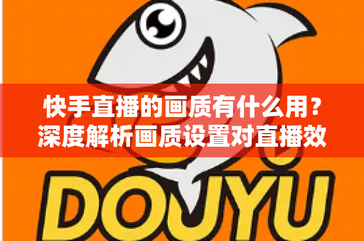 快手直播的画质有什么用?深度解析画质设置对直播效果的影响与实用优化技巧 快手直播的画质有什么用?深度解析画质设置对直播效果的影响与实用优化技巧