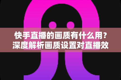 快手直播的画质有什么用?深度解析画质设置对直播效果的影响与实用优化技巧 快手直播的画质有什么用?深度解析画质设置对直播效果的影响与实用优化技巧