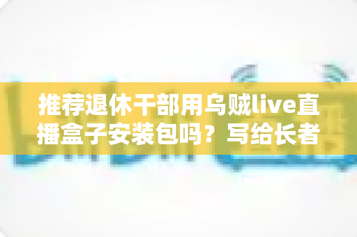推荐退休干部用乌贼live直播盒子安装包吗?写给长者与家属的理性分析指南 推荐退休干部用乌贼live直播盒子安装包吗?写给长者与家属的理性分析指南