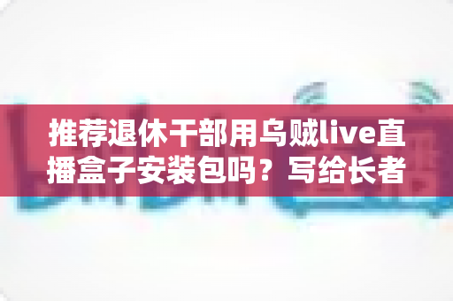 推荐退休干部用乌贼live直播盒子安装包吗？写给长者与家属的理性分析指南