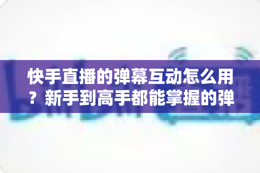 快手直播的弹幕互动怎么用?新手到高手都能掌握的弹幕玩法全攻略与人气提升实用技巧 快手直播的弹幕互动怎么用?新手到高手都能掌握的弹幕玩法全攻略与人气提升实用技巧