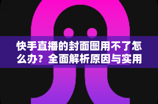 快手直播的封面图用不了怎么办?全面解析原因与实用解决方法 快手直播的封面图用不了怎么办?全面解析原因与实用解决方法