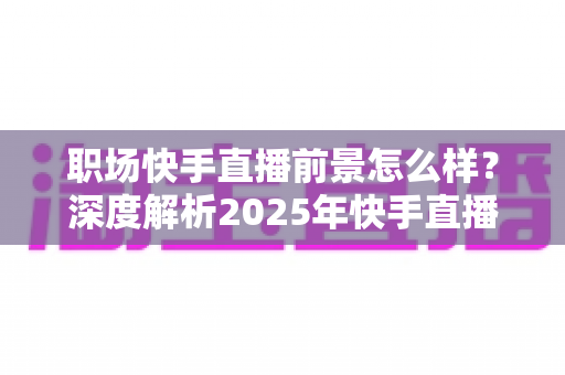 职场快手直播前景怎么样？深度解析2025年快手直播的职业发展机遇与变现潜力