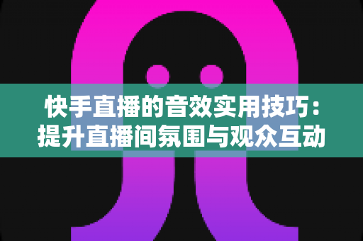 快手直播的音效实用技巧:提升直播间氛围与观众互动的完整指南 快手直播的音效实用技巧:提升直播间氛围与观众互动的完整指南