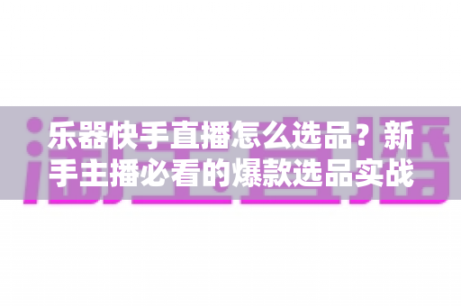 乐器快手直播怎么选品?新手主播必看的爆款选品实战指南 乐器快手直播怎么选品?新手主播必看的爆款选品实战指南